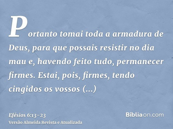 Portanto tomai toda a armadura de Deus, para que possais resistir no dia mau e, havendo feito tudo, permanecer firmes.Estai, pois, firmes, tendo cingidos os vos