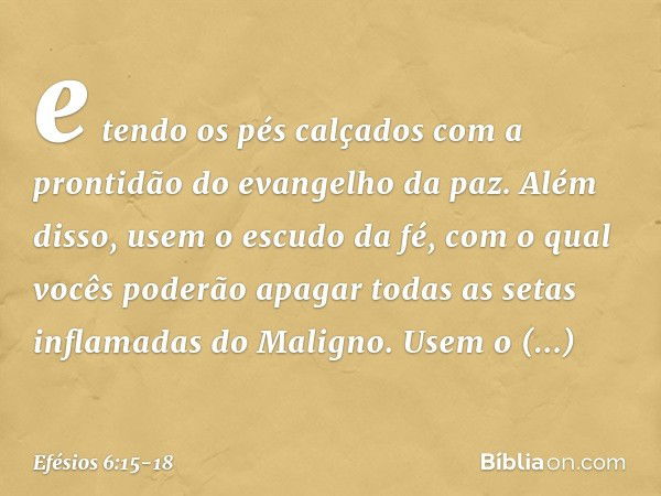 e tendo os pés calçados com a prontidão do evangelho da paz. Além disso, usem o escudo da fé, com o qual vocês poderão apagar todas as setas inflamadas do Malig