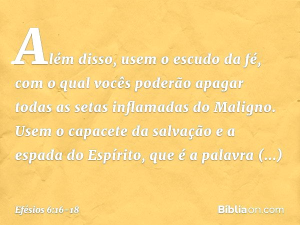 Além disso, usem o escudo da fé, com o qual vocês poderão apagar todas as setas inflamadas do Maligno. Usem o capacete da salvação e a espada do Espírito, que é