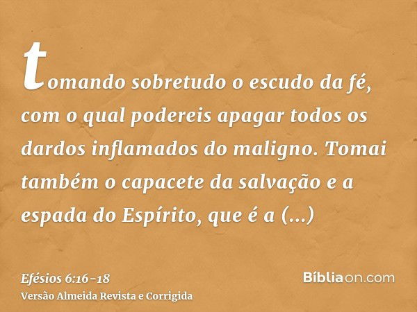 tomando sobretudo o escudo da fé, com o qual podereis apagar todos os dardos inflamados do maligno.Tomai também o capacete da salvação e a espada do Espírito, q