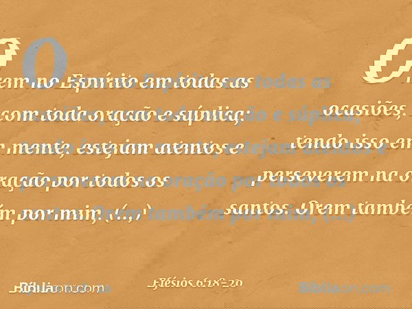 Orem no Espírito em todas as ocasiões, com toda oração e súplica; tendo isso em mente, estejam atentos e perseverem na oração por todos os santos. Orem também p