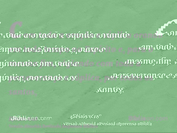 com toda a oração e súplica orando em todo tempo no Espírito e, para o mesmo fim, vigiando com toda a perseverança e súplica, por todos os santos,