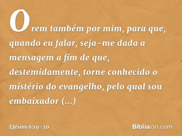 Orem também por mim, para que, quando eu falar, seja-me dada a mensagem a fim de que, destemidamente, torne conhecido o mistério do evangelho, pelo qual sou emb