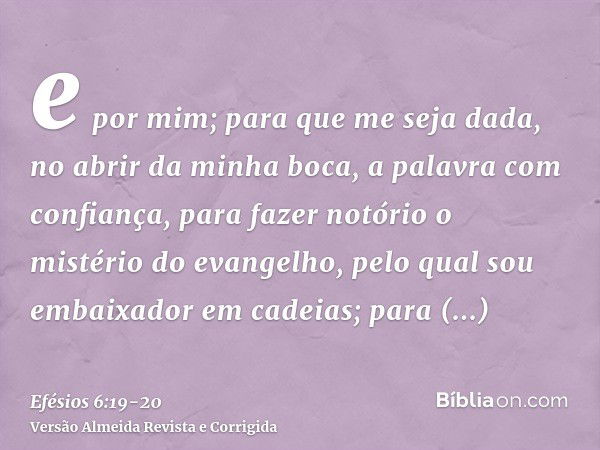 e por mim; para que me seja dada, no abrir da minha boca, a palavra com confiança, para fazer notório o mistério do evangelho,pelo qual sou embaixador em cadeia