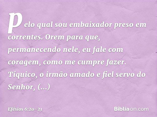 pelo qual sou embaixador preso em correntes. Orem para que, permanecendo nele, eu fale com coragem, como me cumpre fazer. Tíquico, o irmão amado e fiel servo do