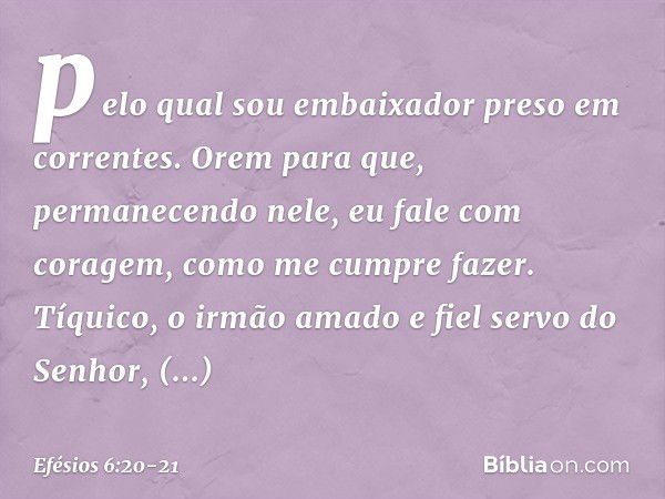 pelo qual sou embaixador preso em correntes. Orem para que, permanecendo nele, eu fale com coragem, como me cumpre fazer. Tíquico, o irmão amado e fiel servo do