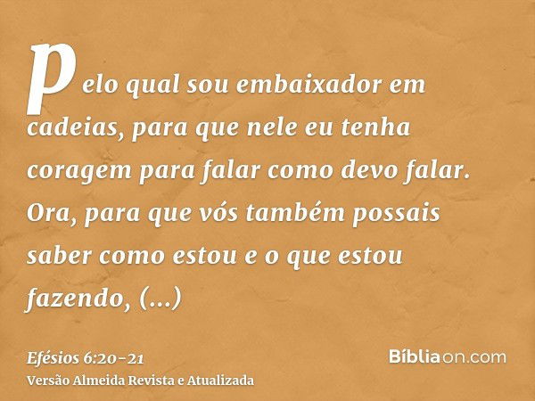 pelo qual sou embaixador em cadeias, para que nele eu tenha coragem para falar como devo falar.Ora, para que vós também possais saber como estou e o que estou f