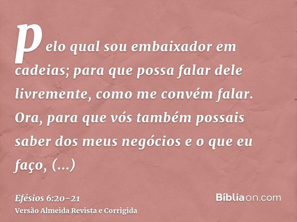 pelo qual sou embaixador em cadeias; para que possa falar dele livremente, como me convém falar.Ora, para que vós também possais saber dos meus negócios e o que