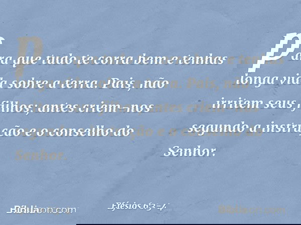 "para que tudo te corra bem e tenhas longa vida sobre a terra". Pais, não irritem seus filhos; antes criem-nos segundo a instrução e o conselho do Senhor. -- Ef