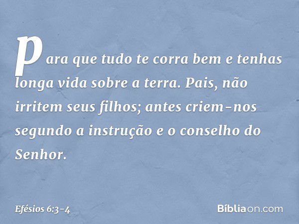 "para que tudo te corra bem e tenhas longa vida sobre a terra". Pais, não irritem seus filhos; antes criem-nos segundo a instrução e o conselho do Senhor. -- Ef