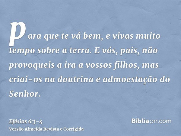 para que te vá bem, e vivas muito tempo sobre a terra.E vós, pais, não provoqueis a ira a vossos filhos, mas criai-os na doutrina e admoestação do Senhor.