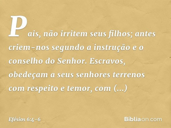 Pais, não irritem seus filhos; antes criem-nos segundo a instrução e o conselho do Senhor. Escravos, obedeçam a seus senhores terrenos com respeito e temor, com