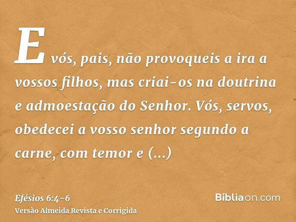 E vós, pais, não provoqueis a ira a vossos filhos, mas criai-os na doutrina e admoestação do Senhor.Vós, servos, obedecei a vosso senhor segundo a carne, com te