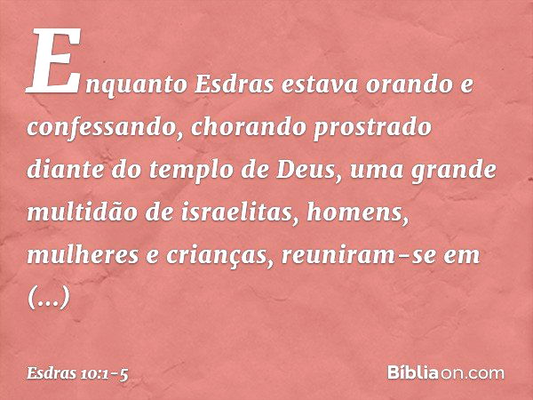 Enquanto Esdras estava orando e confessando, chorando prostrado diante do templo de Deus, uma grande multidão de israelitas, homens, mulheres e crianças, reunir