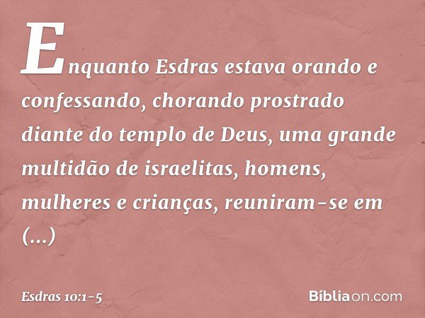 Enquanto Esdras estava orando e confessando, chorando prostrado diante do templo de Deus, uma grande multidão de israelitas, homens, mulheres e crianças, reunir