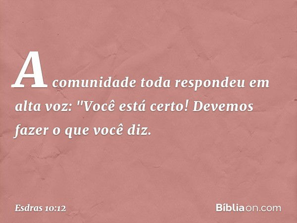 A comunidade toda respondeu em alta voz: "Você está certo! Devemos fazer o que você diz. -- Esdras 10:12