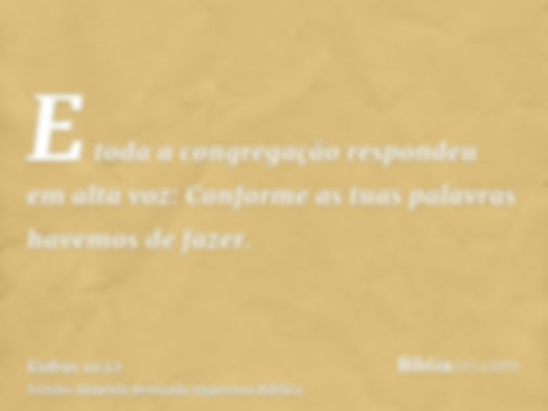 E toda a congregação respondeu em alta voz: Conforme as tuas palavras havemos de fazer.