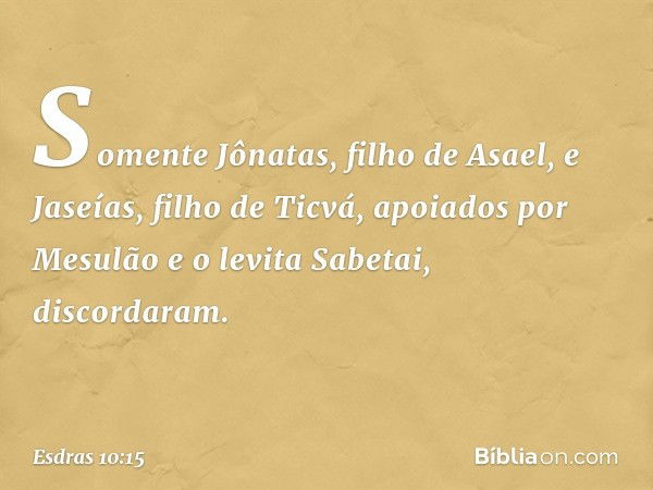 Somente Jônatas, filho de Asael, e Jaseías, filho de Ticvá, apoiados por Mesulão e o levita Sabetai, discordaram. -- Esdras 10:15