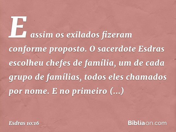 E assim os exilados fizeram conforme proposto. O sacerdote Esdras escolheu chefes de família, um de cada grupo de famílias, todos eles chamados por nome. E no p