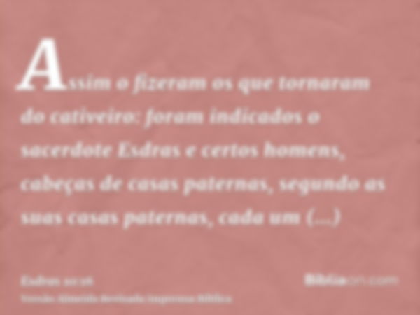 Assim o fizeram os que tornaram do cativeiro: foram indicados o sacerdote Esdras e certos homens, cabeças de casas paternas, segundo as suas casas paternas, cad