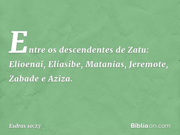 Entre os descendentes de Zatu:
Elioenai, Eliasibe, Matanias,
Jeremote, Zabade e Aziza. -- Esdras 10:27