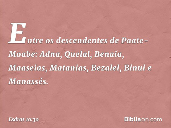 Entre os descendentes
de Paate-Moabe:
Adna, Quelal, Benaia, Maaseias,
Matanias, Bezalel, Binui e Manassés. -- Esdras 10:30