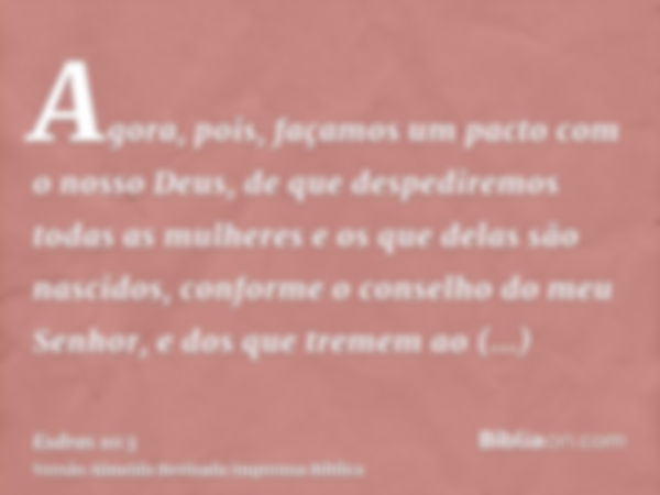 Agora, pois, façamos um pacto com o nosso Deus, de que despediremos todas as mulheres e os que delas são nascidos, conforme o conselho do meu Senhor, e dos que 