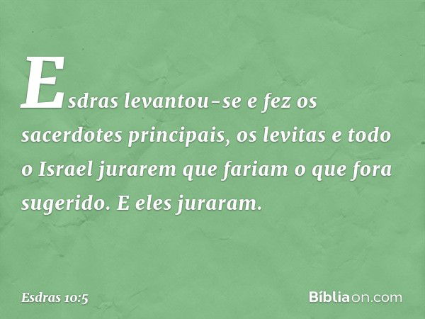 Esdras levantou-se e fez os sacerdotes principais, os levitas e todo o Israel jurarem que fariam o que fora sugerido. E eles juraram. -- Esdras 10:5