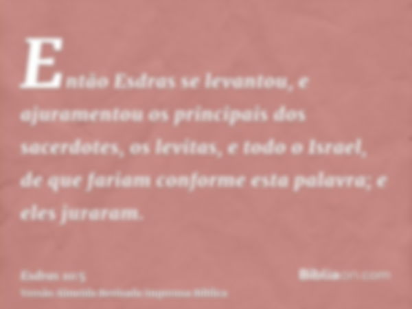 Então Esdras se levantou, e ajuramentou os principais dos sacerdotes, os levitas, e todo o Israel, de que fariam conforme esta palavra; e eles juraram.