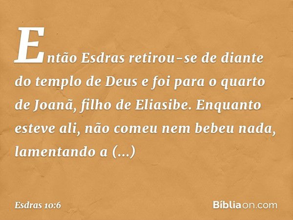 Então Esdras retirou-se de diante do templo de Deus e foi para o quarto de Joanã, filho de Eliasibe. Enquanto esteve ali, não comeu nem bebeu nada, lamentando a