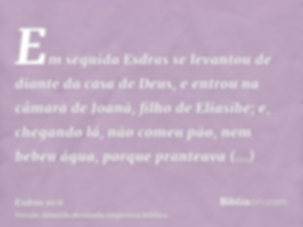 Em seguida Esdras se levantou de diante da casa de Deus, e entrou na câmara de Joanã, filho de Eliasibe; e, chegando lá, não comeu pão, nem bebeu água, porque p