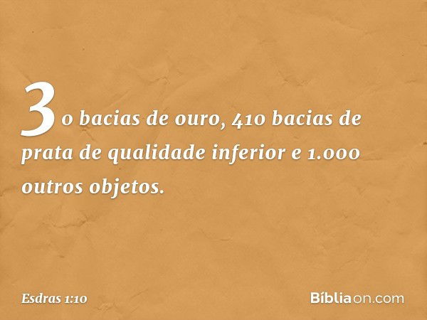 30 bacias de ouro,
410 bacias de prata
de qualidade inferior
e 1.000 outros objetos. -- Esdras 1:10