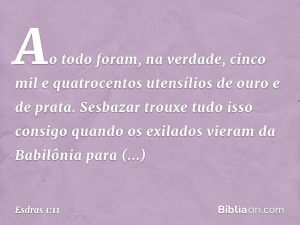 Ao todo foram, na verdade, cinco mil e quatrocentos utensílios de ouro e de prata. Sesbazar trouxe tudo isso consigo quando os exilados vieram da Babilônia para