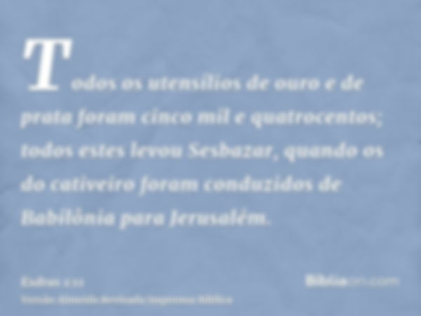 Todos os utensílios de ouro e de prata foram cinco mil e quatrocentos; todos estes levou Sesbazar, quando os do cativeiro foram conduzidos de Babilônia para Jer