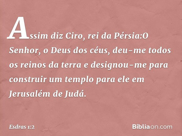 "Assim diz Ciro, rei da Pérsia:"O Senhor, o Deus dos céus, deu-me todos os reinos da terra e designou-me para construir um templo para ele em Jerusalém de Judá.