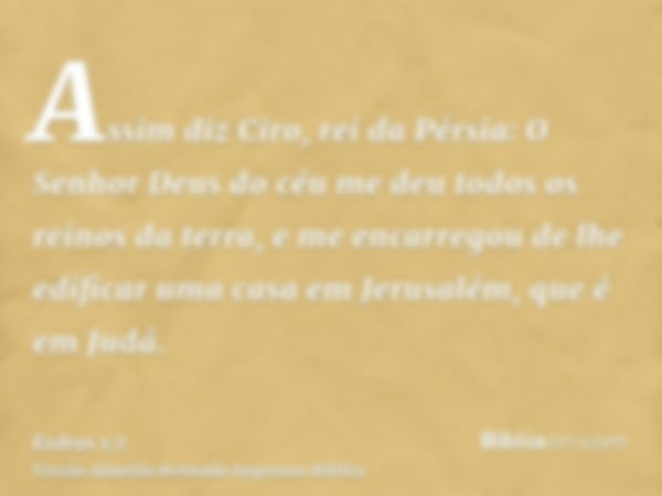 Assim diz Ciro, rei da Pérsia: O Senhor Deus do céu me deu todos os reinos da terra, e me encarregou de lhe edificar uma casa em Jerusalém, que é em Judá.