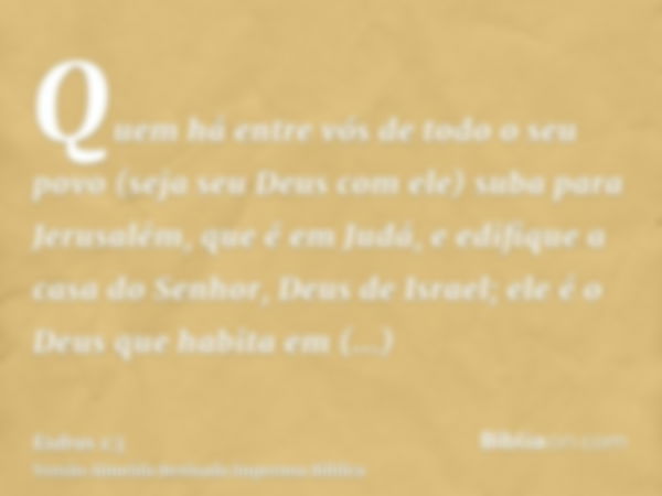 Quem há entre vós de todo o seu povo (seja seu Deus com ele) suba para Jerusalém, que é em Judá, e edifique a casa do Senhor, Deus de Israel; ele é o Deus que h