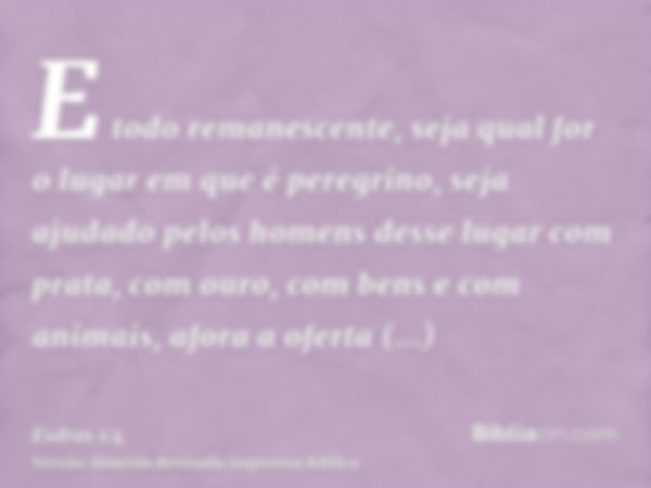 E todo remanescente, seja qual for o lugar em que é peregrino, seja ajudado pelos homens desse lugar com prata, com ouro, com bens e com animais, afora a oferta