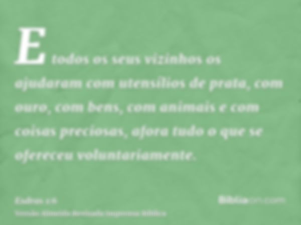 E todos os seus vizinhos os ajudaram com utensílios de prata, com ouro, com bens, com animais e com coisas preciosas, afora tudo o que se ofereceu voluntariamen