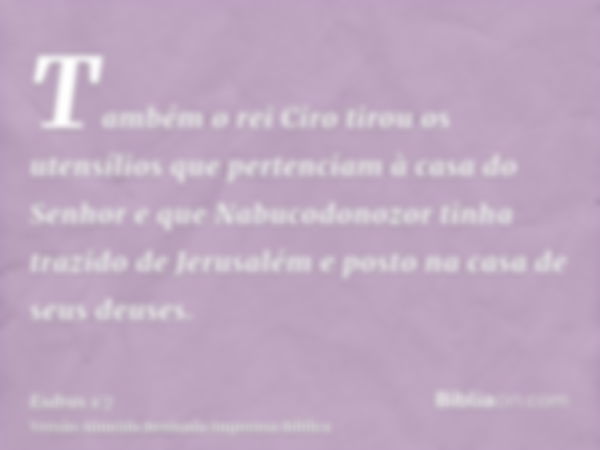 Também o rei Ciro tirou os utensílios que pertenciam à casa do Senhor e que Nabucodonozor tinha trazido de Jerusalém e posto na casa de seus deuses.