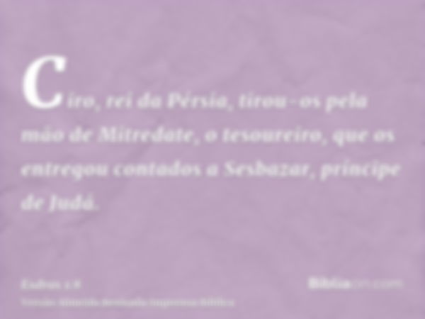 Ciro, rei da Pérsia, tirou-os pela mão de Mitredate, o tesoureiro, que os entregou contados a Sesbazar, príncipe de Judá.