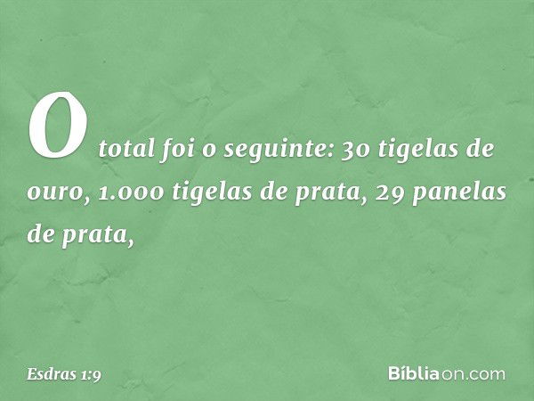 O total foi o seguinte:
30 tigelas de ouro,
1.000 tigelas de prata,
29 panelas de prata, -- Esdras 1:9