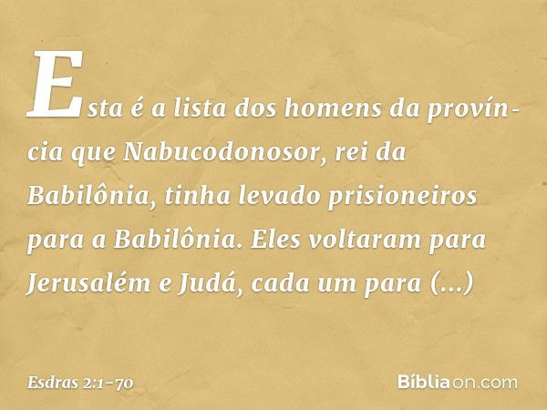 Esta é a lista dos homens da provín­cia que Nabucodonosor, rei da Babilônia, tinha levado prisioneiros para a Babilônia. Eles voltaram para Jerusalém e Judá, ca