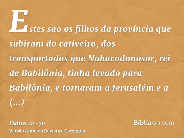 Estes são os filhos da província que subiram do cativeiro, dos transportados que Nabucodonosor, rei de Babilônia, tinha levado para Babilônia, e tornaram a Jeru