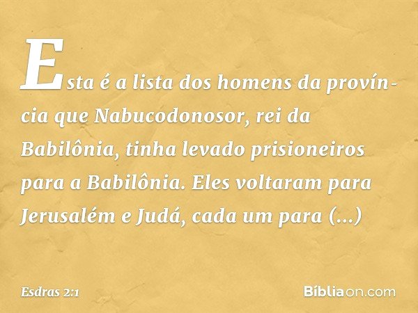 Esta é a lista dos homens da provín­cia que Nabucodonosor, rei da Babilônia, tinha levado prisioneiros para a Babilônia. Eles voltaram para Jerusalém e Judá, ca