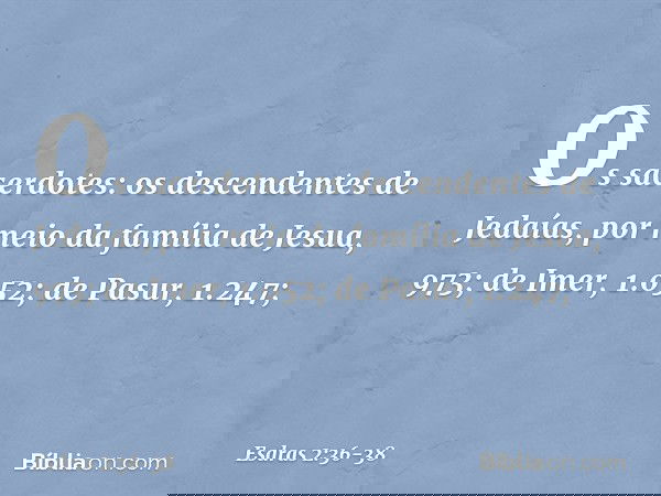 Os sacerdotes:
os descendentes
de Jedaías,
por meio da família
de Jesua, 973; de Imer, 1.052; de Pasur, 1.247; -- Esdras 2:36-38