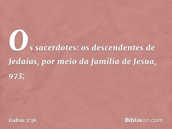 Os sacerdotes:
os descendentes
de Jedaías,
por meio da família
de Jesua, 973; -- Esdras 2:36