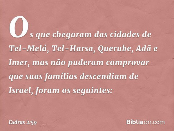 Os que chegaram
das cidades de Tel-Melá,
Tel-Harsa, Querube,
Adã e Imer, mas não
puderam comprovar
que suas famílias
descendiam de Israel,
foram os seguintes: -