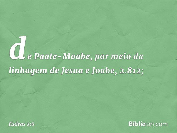 de Paate-Moabe,
por meio da linhagem
de Jesua e Joabe, 2.812; -- Esdras 2:6