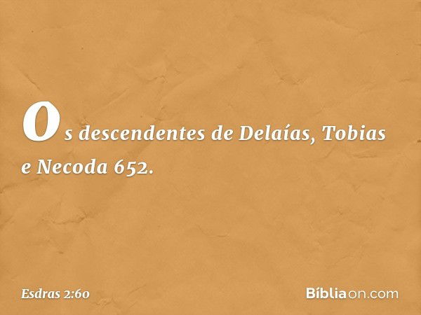 os descendentes de Delaías,
Tobias e Necoda 652. -- Esdras 2:60